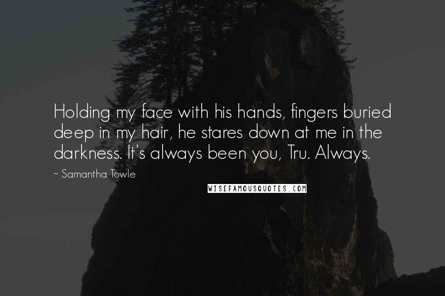 Samantha Towle Quotes: Holding my face with his hands, fingers buried deep in my hair, he stares down at me in the darkness. It's always been you, Tru. Always.