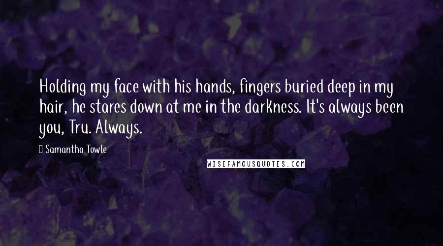 Samantha Towle Quotes: Holding my face with his hands, fingers buried deep in my hair, he stares down at me in the darkness. It's always been you, Tru. Always.