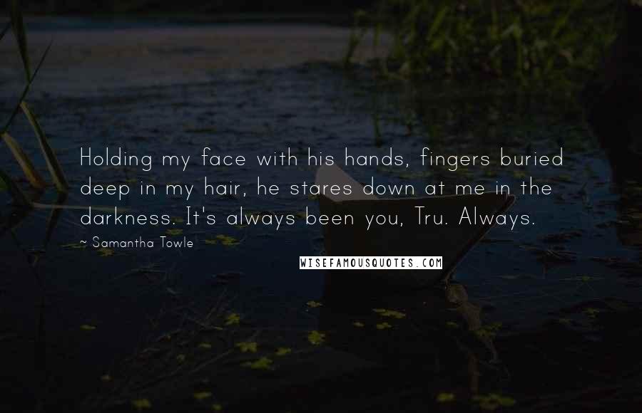 Samantha Towle Quotes: Holding my face with his hands, fingers buried deep in my hair, he stares down at me in the darkness. It's always been you, Tru. Always.