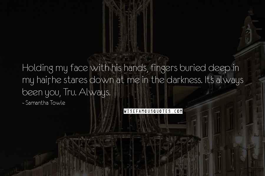 Samantha Towle Quotes: Holding my face with his hands, fingers buried deep in my hair, he stares down at me in the darkness. It's always been you, Tru. Always.