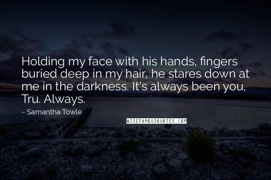 Samantha Towle Quotes: Holding my face with his hands, fingers buried deep in my hair, he stares down at me in the darkness. It's always been you, Tru. Always.