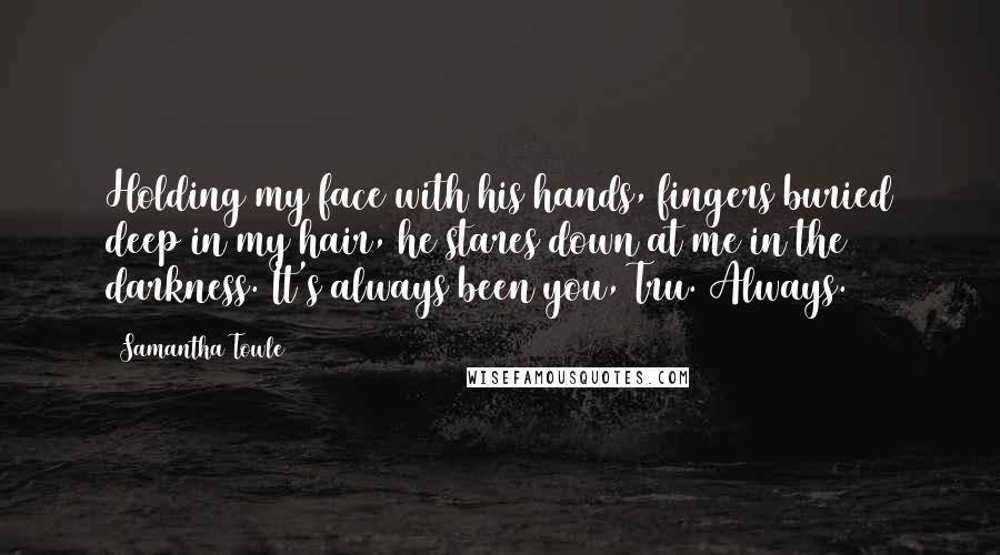 Samantha Towle Quotes: Holding my face with his hands, fingers buried deep in my hair, he stares down at me in the darkness. It's always been you, Tru. Always.