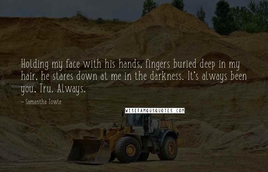 Samantha Towle Quotes: Holding my face with his hands, fingers buried deep in my hair, he stares down at me in the darkness. It's always been you, Tru. Always.