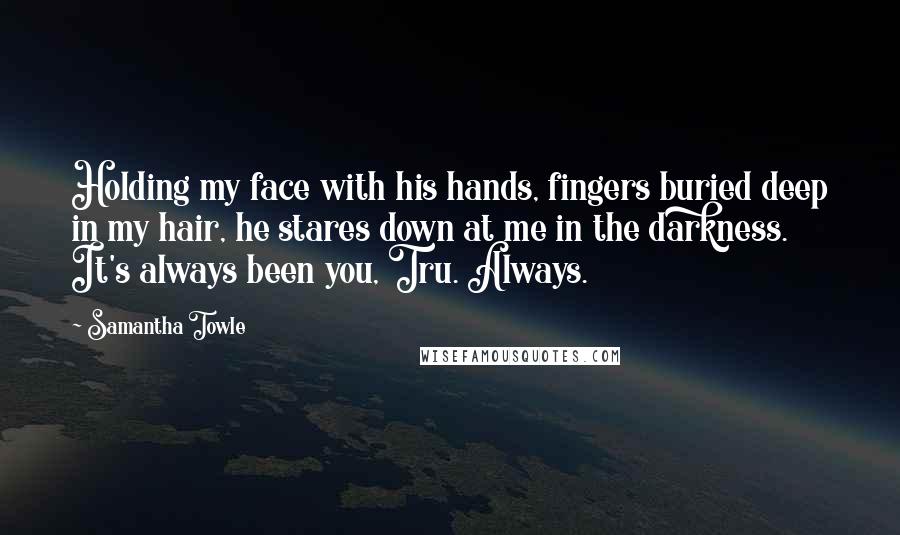 Samantha Towle Quotes: Holding my face with his hands, fingers buried deep in my hair, he stares down at me in the darkness. It's always been you, Tru. Always.