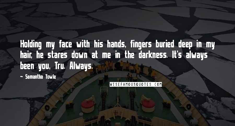 Samantha Towle Quotes: Holding my face with his hands, fingers buried deep in my hair, he stares down at me in the darkness. It's always been you, Tru. Always.