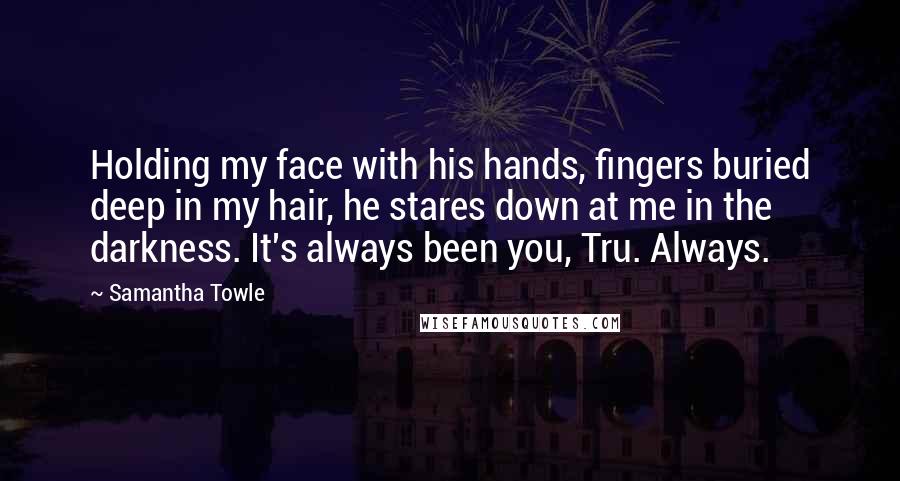 Samantha Towle Quotes: Holding my face with his hands, fingers buried deep in my hair, he stares down at me in the darkness. It's always been you, Tru. Always.