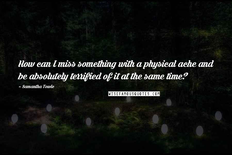 Samantha Towle Quotes: How can I miss something with a physical ache and be absolutely terrified of it at the same time?