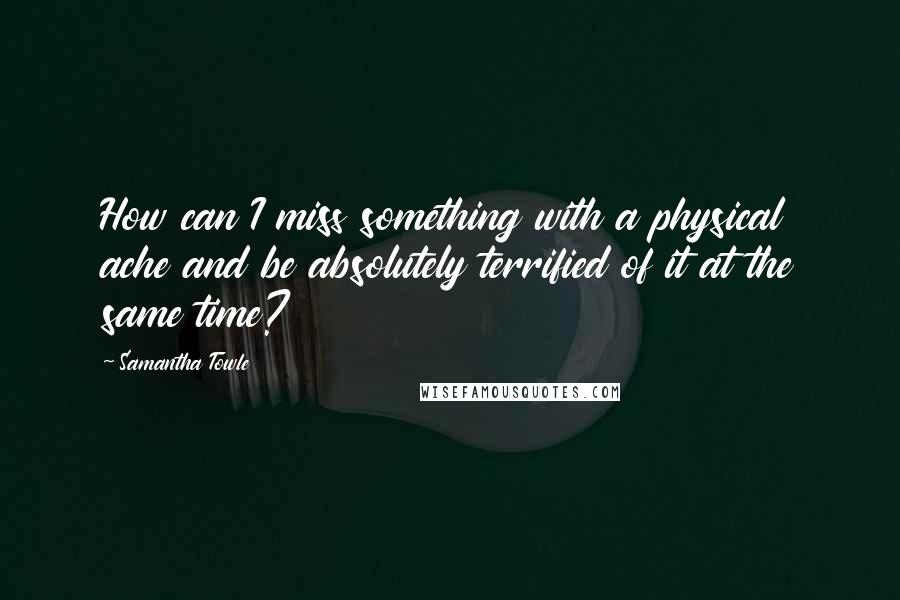 Samantha Towle Quotes: How can I miss something with a physical ache and be absolutely terrified of it at the same time?
