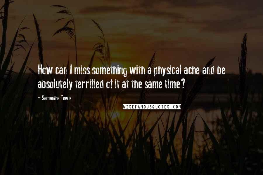 Samantha Towle Quotes: How can I miss something with a physical ache and be absolutely terrified of it at the same time?
