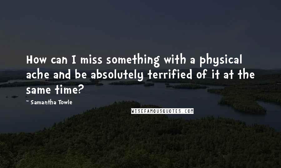 Samantha Towle Quotes: How can I miss something with a physical ache and be absolutely terrified of it at the same time?