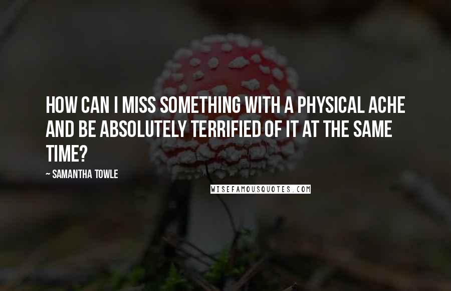 Samantha Towle Quotes: How can I miss something with a physical ache and be absolutely terrified of it at the same time?