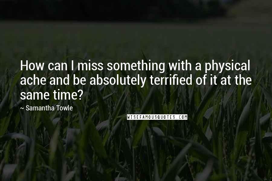 Samantha Towle Quotes: How can I miss something with a physical ache and be absolutely terrified of it at the same time?