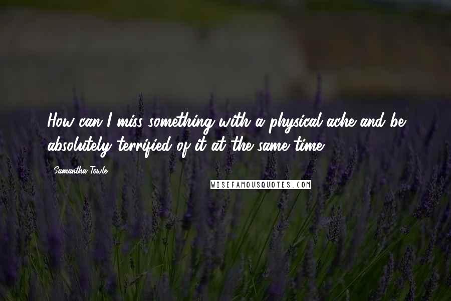 Samantha Towle Quotes: How can I miss something with a physical ache and be absolutely terrified of it at the same time?