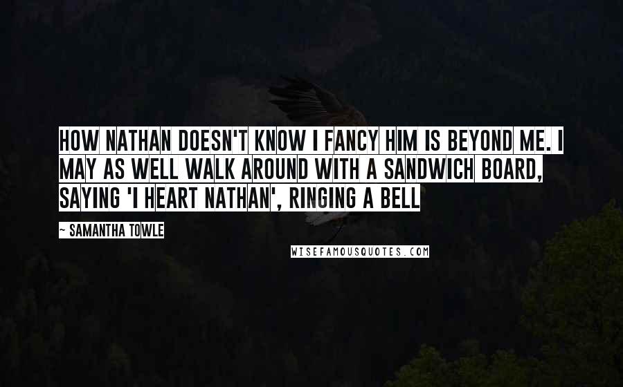 Samantha Towle Quotes: How Nathan doesn't know I fancy him is beyond me. I may as well walk around with a sandwich board, saying 'I heart Nathan', ringing a bell