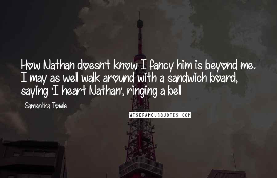 Samantha Towle Quotes: How Nathan doesn't know I fancy him is beyond me. I may as well walk around with a sandwich board, saying 'I heart Nathan', ringing a bell