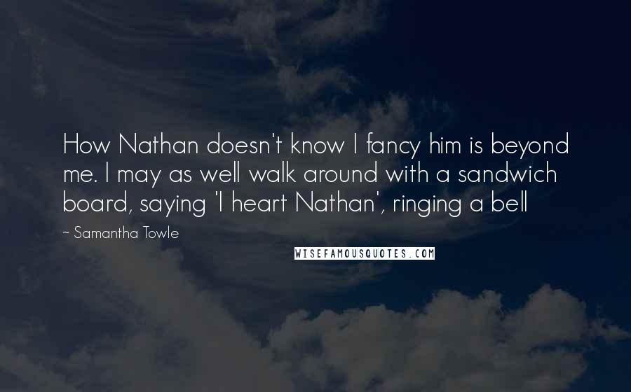 Samantha Towle Quotes: How Nathan doesn't know I fancy him is beyond me. I may as well walk around with a sandwich board, saying 'I heart Nathan', ringing a bell