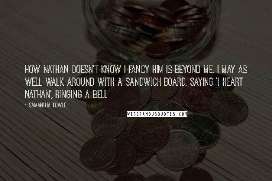 Samantha Towle Quotes: How Nathan doesn't know I fancy him is beyond me. I may as well walk around with a sandwich board, saying 'I heart Nathan', ringing a bell
