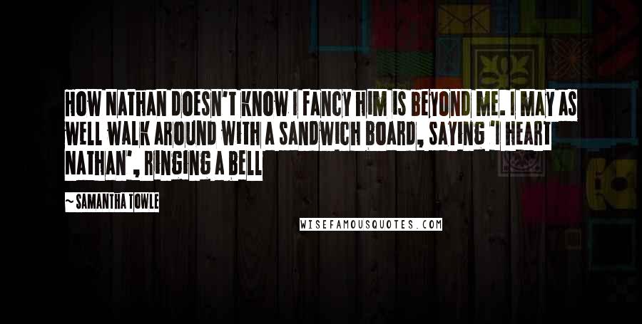Samantha Towle Quotes: How Nathan doesn't know I fancy him is beyond me. I may as well walk around with a sandwich board, saying 'I heart Nathan', ringing a bell