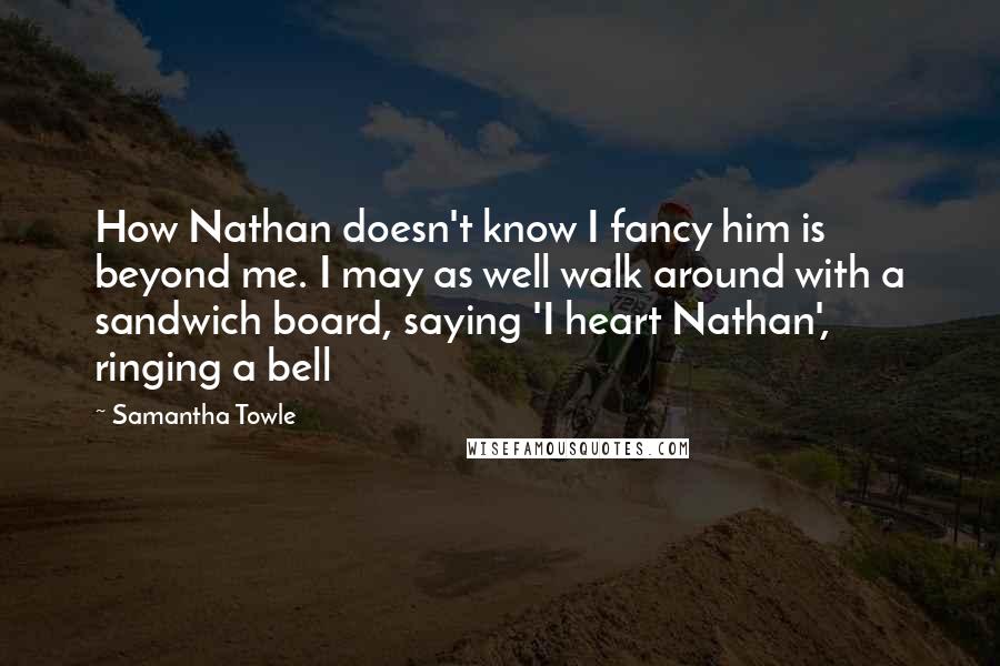 Samantha Towle Quotes: How Nathan doesn't know I fancy him is beyond me. I may as well walk around with a sandwich board, saying 'I heart Nathan', ringing a bell