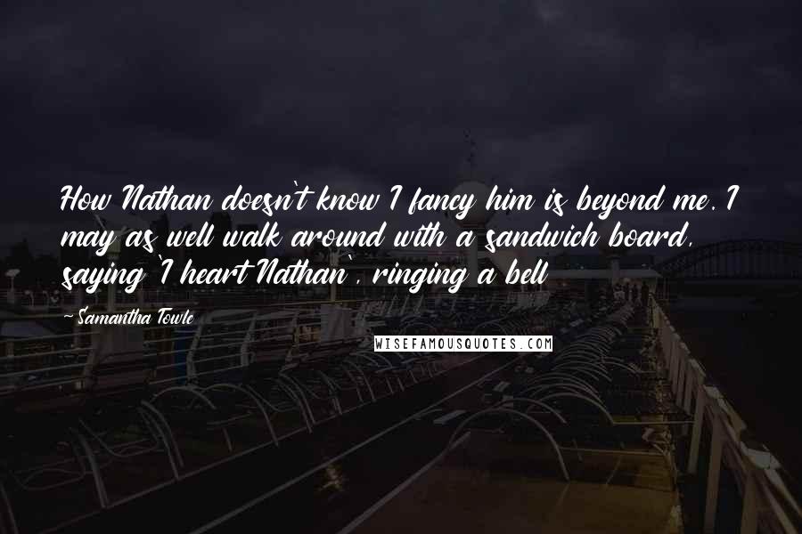 Samantha Towle Quotes: How Nathan doesn't know I fancy him is beyond me. I may as well walk around with a sandwich board, saying 'I heart Nathan', ringing a bell