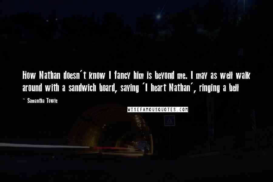 Samantha Towle Quotes: How Nathan doesn't know I fancy him is beyond me. I may as well walk around with a sandwich board, saying 'I heart Nathan', ringing a bell