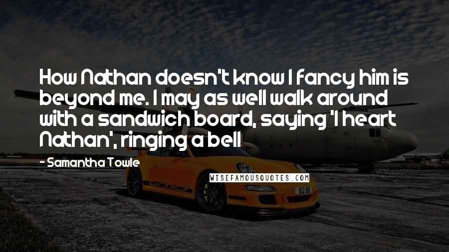 Samantha Towle Quotes: How Nathan doesn't know I fancy him is beyond me. I may as well walk around with a sandwich board, saying 'I heart Nathan', ringing a bell