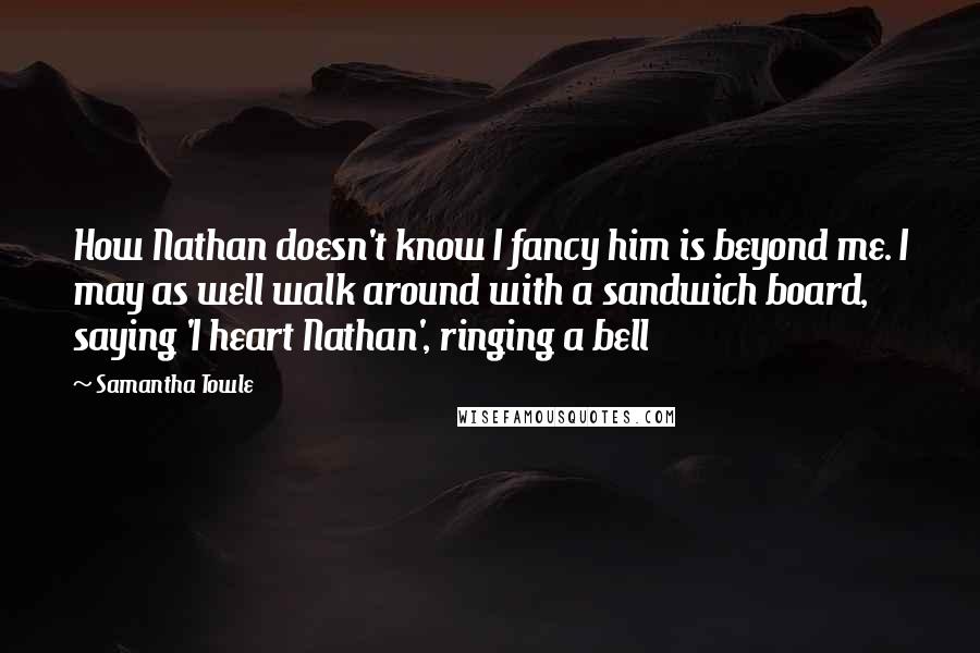 Samantha Towle Quotes: How Nathan doesn't know I fancy him is beyond me. I may as well walk around with a sandwich board, saying 'I heart Nathan', ringing a bell