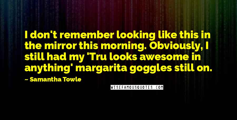 Samantha Towle Quotes: I don't remember looking like this in the mirror this morning. Obviously, I still had my 'Tru looks awesome in anything' margarita goggles still on.