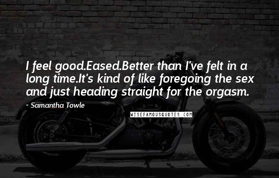 Samantha Towle Quotes: I feel good.Eased.Better than I've felt in a long time.It's kind of like foregoing the sex and just heading straight for the orgasm.