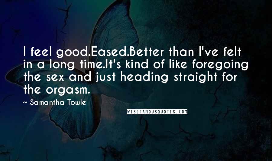 Samantha Towle Quotes: I feel good.Eased.Better than I've felt in a long time.It's kind of like foregoing the sex and just heading straight for the orgasm.