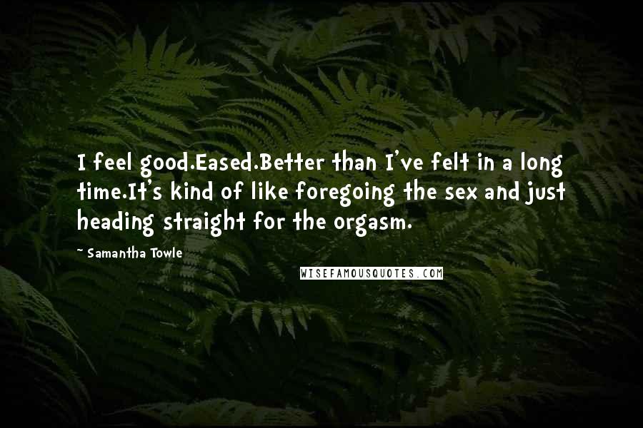 Samantha Towle Quotes: I feel good.Eased.Better than I've felt in a long time.It's kind of like foregoing the sex and just heading straight for the orgasm.