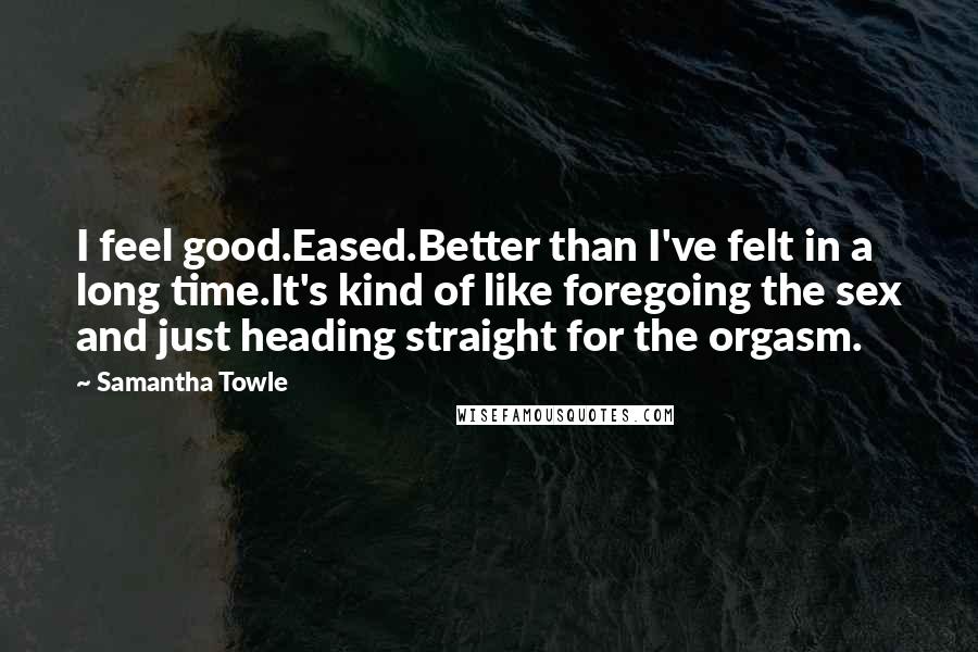Samantha Towle Quotes: I feel good.Eased.Better than I've felt in a long time.It's kind of like foregoing the sex and just heading straight for the orgasm.
