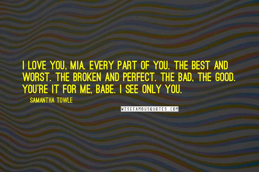 Samantha Towle Quotes: I love you, Mia. Every part of you. The best and worst. The broken and perfect. The bad, the good. You're it for me, babe. I see only you.
