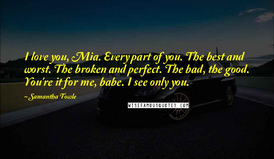 Samantha Towle Quotes: I love you, Mia. Every part of you. The best and worst. The broken and perfect. The bad, the good. You're it for me, babe. I see only you.