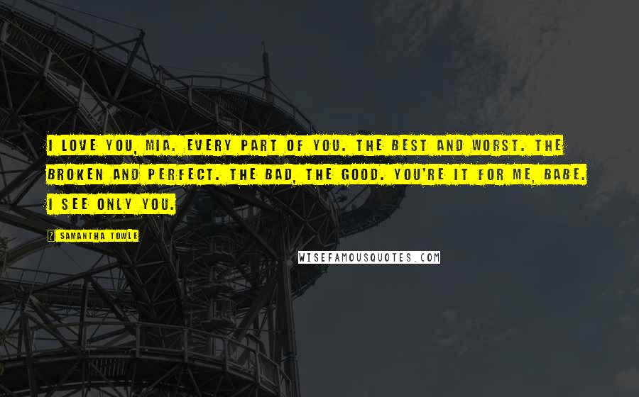 Samantha Towle Quotes: I love you, Mia. Every part of you. The best and worst. The broken and perfect. The bad, the good. You're it for me, babe. I see only you.