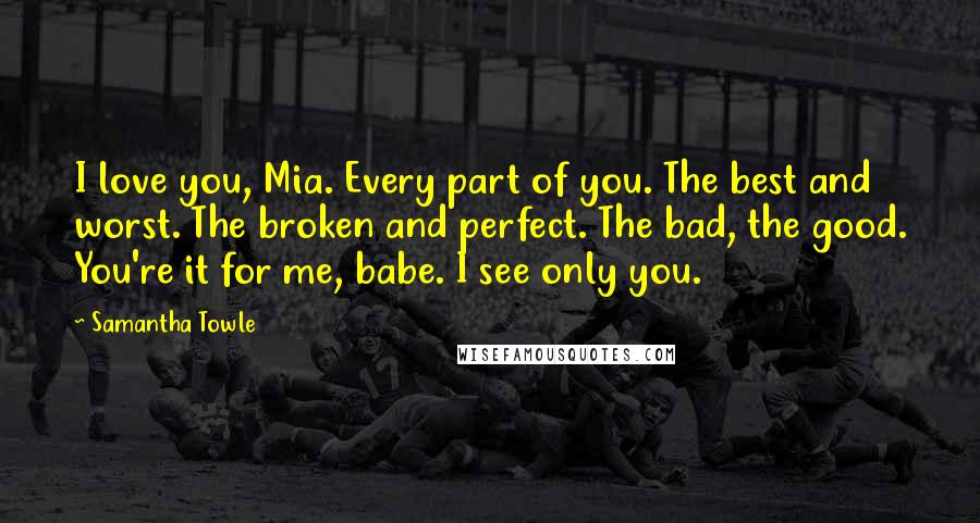 Samantha Towle Quotes: I love you, Mia. Every part of you. The best and worst. The broken and perfect. The bad, the good. You're it for me, babe. I see only you.