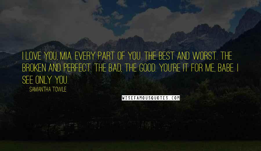 Samantha Towle Quotes: I love you, Mia. Every part of you. The best and worst. The broken and perfect. The bad, the good. You're it for me, babe. I see only you.