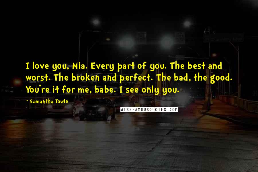 Samantha Towle Quotes: I love you, Mia. Every part of you. The best and worst. The broken and perfect. The bad, the good. You're it for me, babe. I see only you.