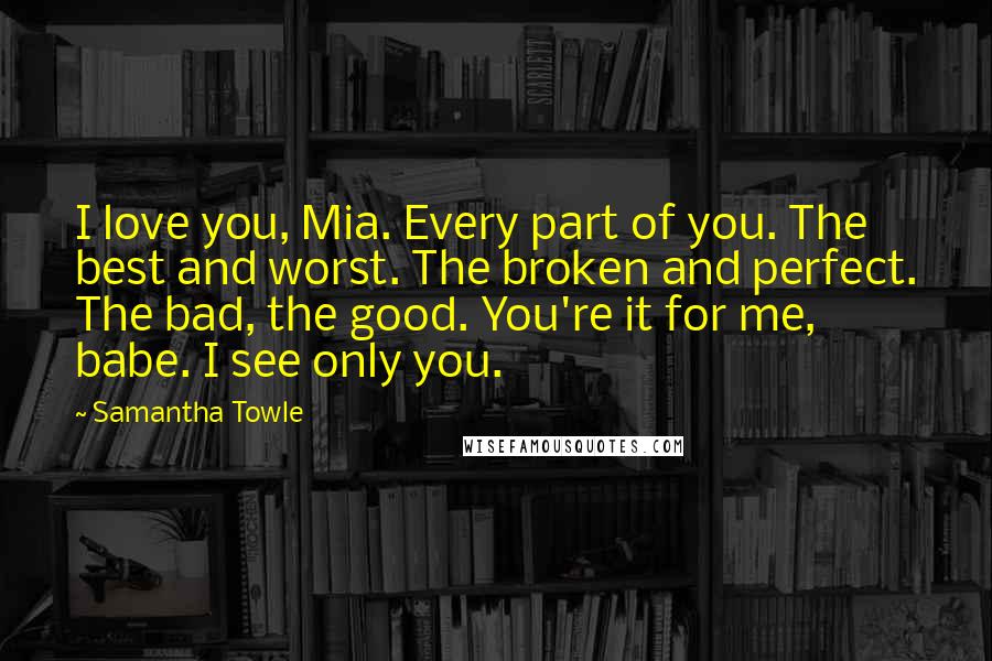 Samantha Towle Quotes: I love you, Mia. Every part of you. The best and worst. The broken and perfect. The bad, the good. You're it for me, babe. I see only you.