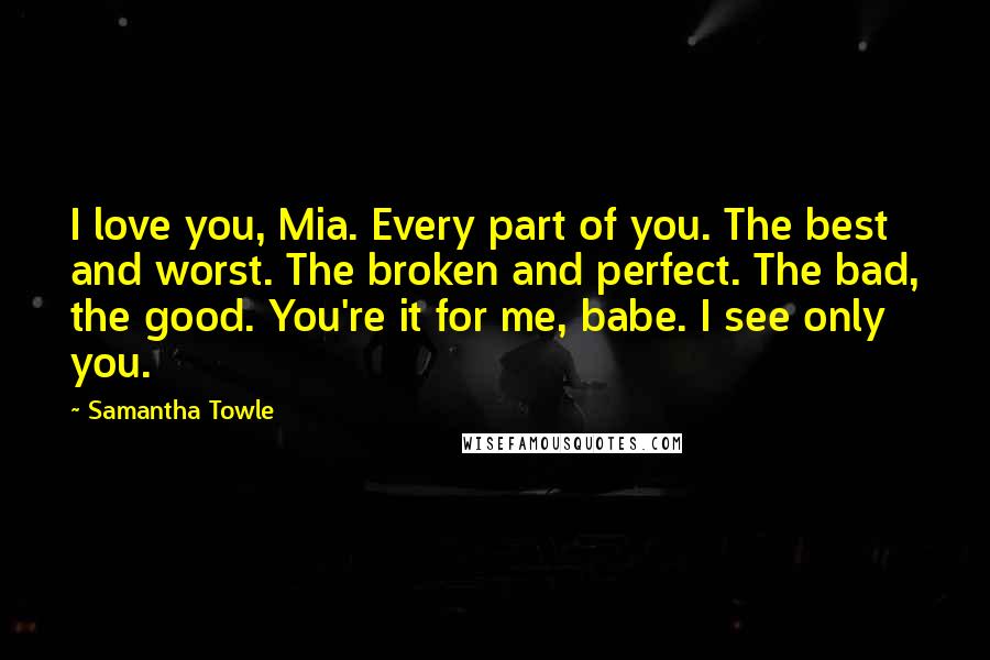 Samantha Towle Quotes: I love you, Mia. Every part of you. The best and worst. The broken and perfect. The bad, the good. You're it for me, babe. I see only you.