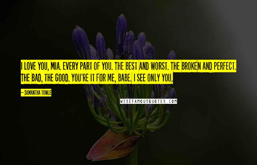 Samantha Towle Quotes: I love you, Mia. Every part of you. The best and worst. The broken and perfect. The bad, the good. You're it for me, babe. I see only you.