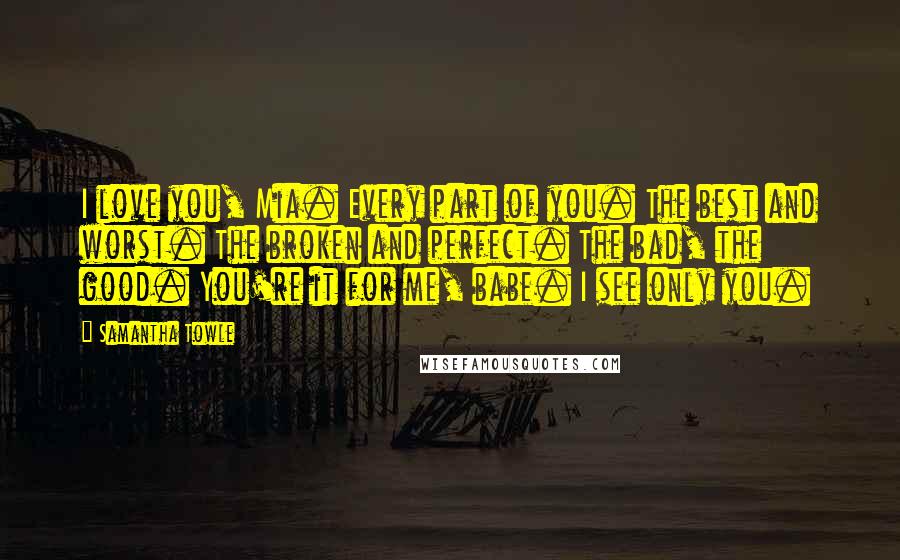 Samantha Towle Quotes: I love you, Mia. Every part of you. The best and worst. The broken and perfect. The bad, the good. You're it for me, babe. I see only you.