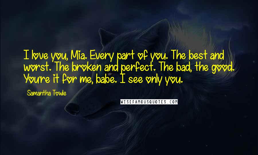 Samantha Towle Quotes: I love you, Mia. Every part of you. The best and worst. The broken and perfect. The bad, the good. You're it for me, babe. I see only you.