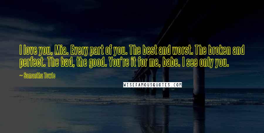 Samantha Towle Quotes: I love you, Mia. Every part of you. The best and worst. The broken and perfect. The bad, the good. You're it for me, babe. I see only you.