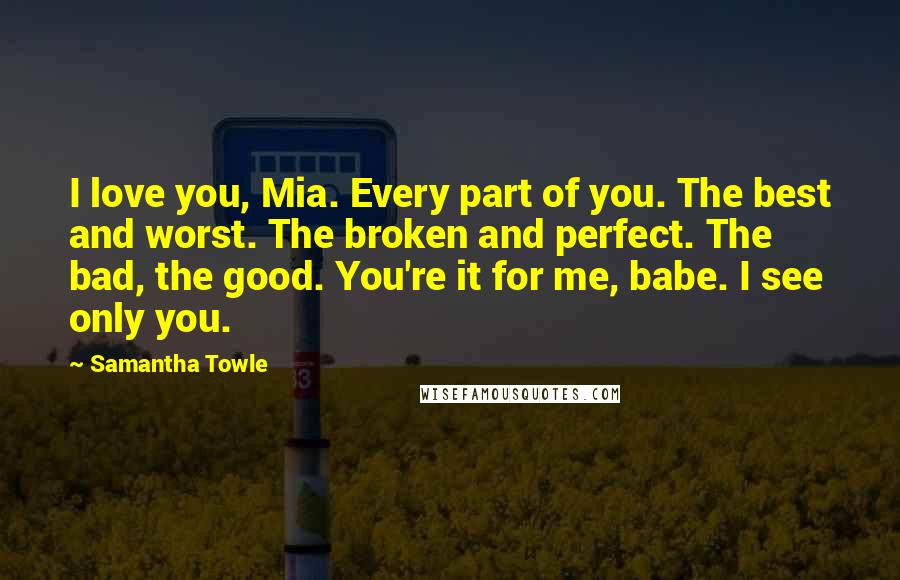 Samantha Towle Quotes: I love you, Mia. Every part of you. The best and worst. The broken and perfect. The bad, the good. You're it for me, babe. I see only you.