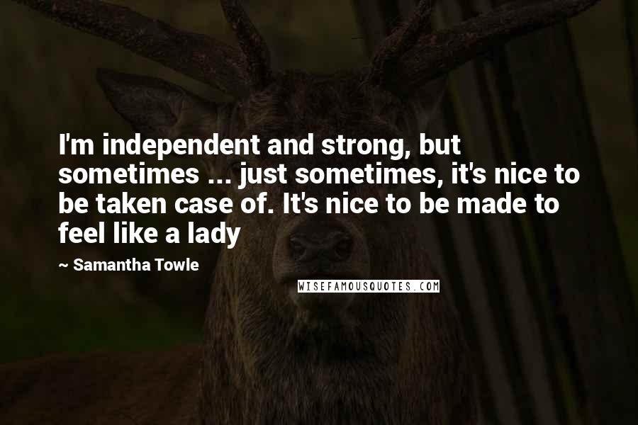 Samantha Towle Quotes: I'm independent and strong, but sometimes ... just sometimes, it's nice to be taken case of. It's nice to be made to feel like a lady