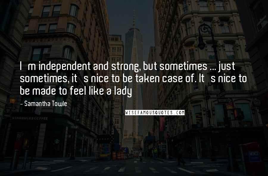 Samantha Towle Quotes: I'm independent and strong, but sometimes ... just sometimes, it's nice to be taken case of. It's nice to be made to feel like a lady