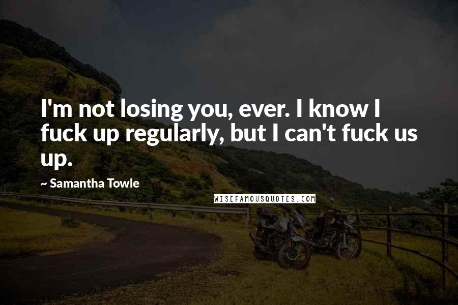 Samantha Towle Quotes: I'm not losing you, ever. I know I fuck up regularly, but I can't fuck us up.