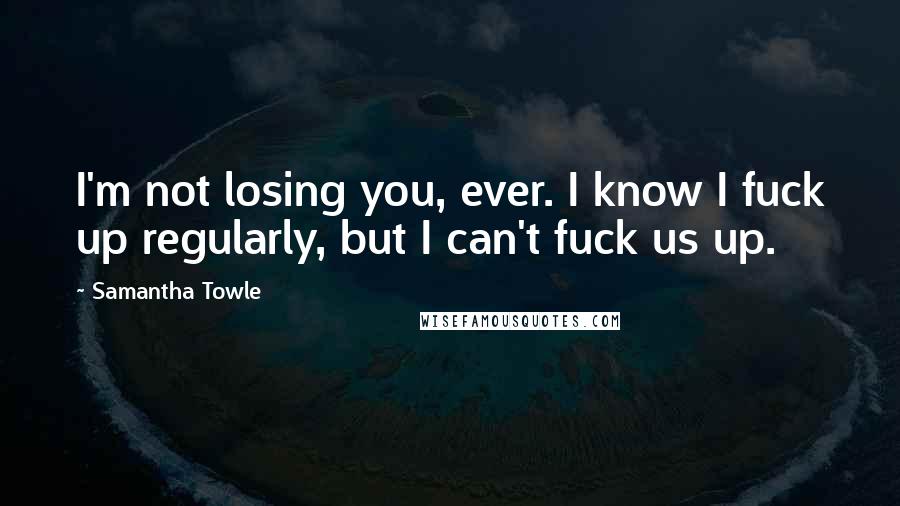 Samantha Towle Quotes: I'm not losing you, ever. I know I fuck up regularly, but I can't fuck us up.