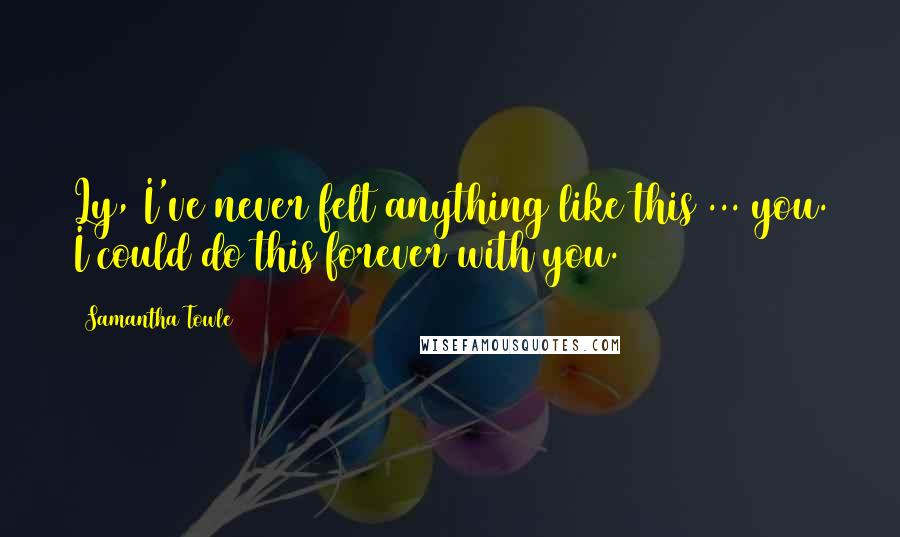 Samantha Towle Quotes: Ly, I've never felt anything like this ... you. I could do this forever with you.